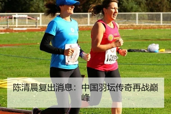 陈清晨复出消息：中国羽坛传奇再战巅峰