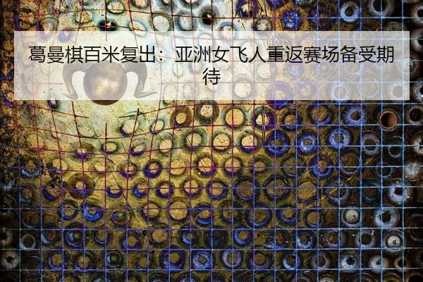葛曼棋百米复出：亚洲女飞人重返赛场备受期待
